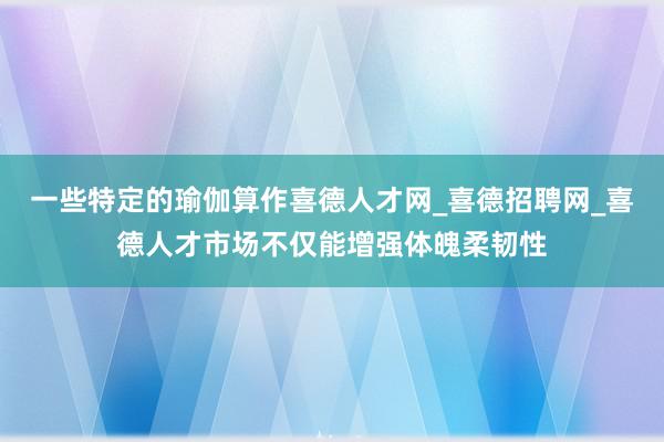 一些特定的瑜伽算作喜德人才网_喜德招聘网_喜德人才市场不仅能增强体魄柔韧性